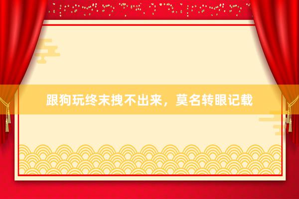 跟狗玩终末拽不出来，莫名转眼记载